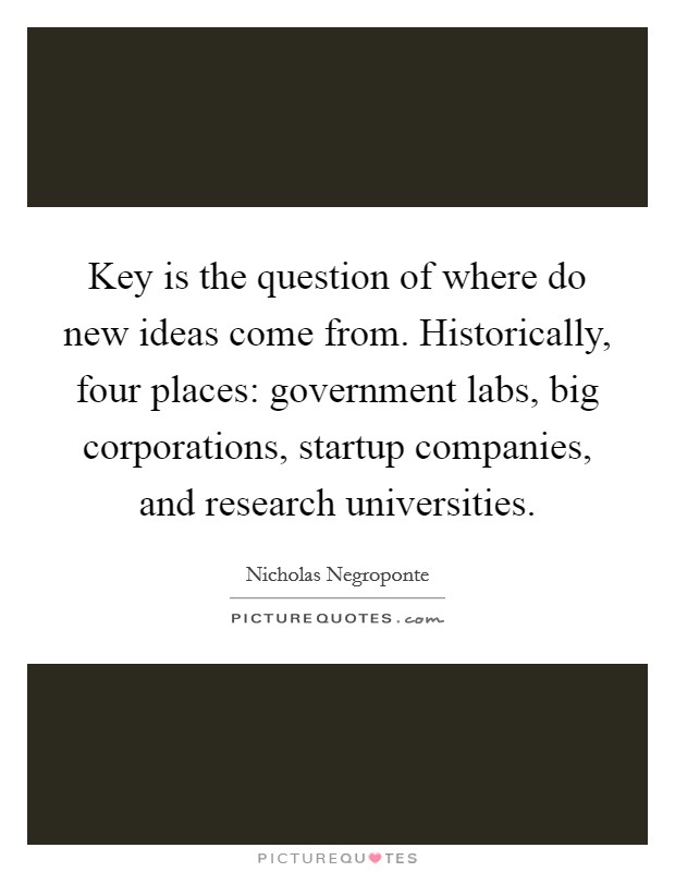 Key is the question of where do new ideas come from. Historically, four places: government labs, big corporations, startup companies, and research universities. Picture Quote #1
