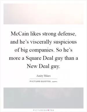 McCain likes strong defense, and he’s viscerally suspicious of big companies. So he’s more a Square Deal guy than a New Deal guy Picture Quote #1