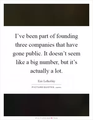 I’ve been part of founding three companies that have gone public. It doesn’t seem like a big number, but it’s actually a lot Picture Quote #1