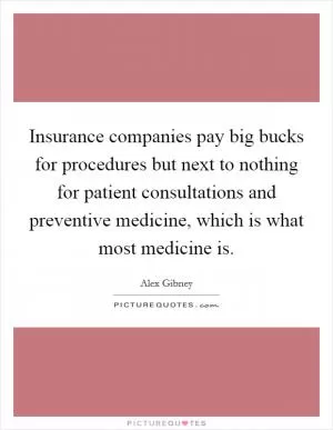 Insurance companies pay big bucks for procedures but next to nothing for patient consultations and preventive medicine, which is what most medicine is Picture Quote #1