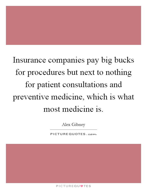 Insurance companies pay big bucks for procedures but next to nothing for patient consultations and preventive medicine, which is what most medicine is. Picture Quote #1