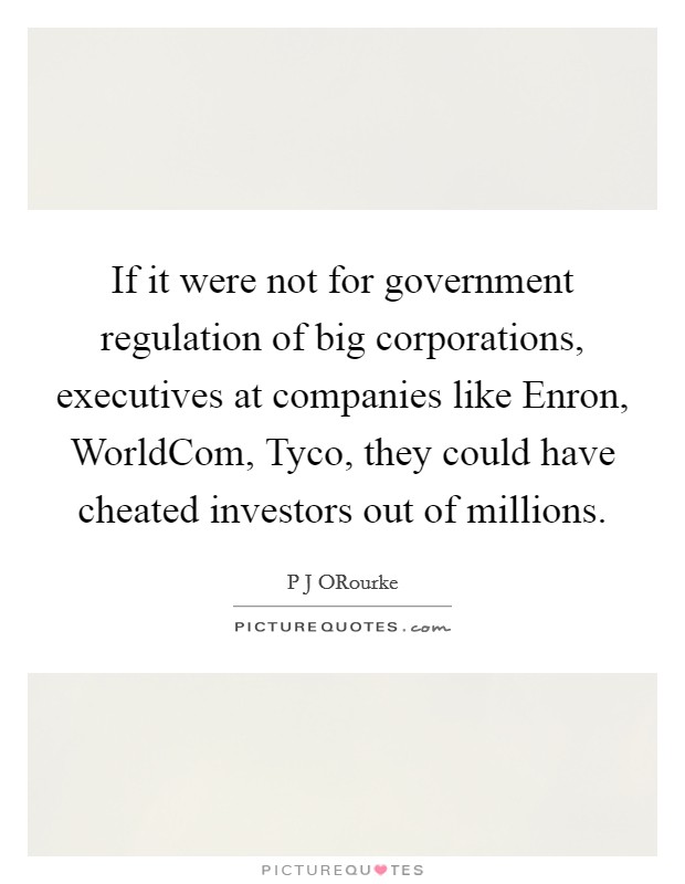 If it were not for government regulation of big corporations, executives at companies like Enron, WorldCom, Tyco, they could have cheated investors out of millions. Picture Quote #1