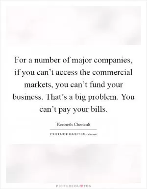 For a number of major companies, if you can’t access the commercial markets, you can’t fund your business. That’s a big problem. You can’t pay your bills Picture Quote #1