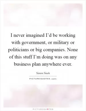 I never imagined I’d be working with government, or military or politicians or big companies. None of this stuff I’m doing was on any business plan anywhere ever Picture Quote #1