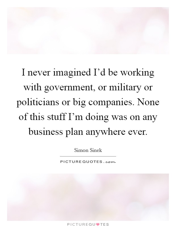 I never imagined I'd be working with government, or military or politicians or big companies. None of this stuff I'm doing was on any business plan anywhere ever. Picture Quote #1