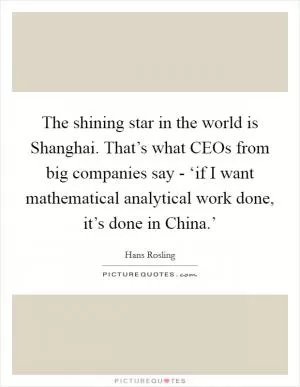 The shining star in the world is Shanghai. That’s what CEOs from big companies say - ‘if I want mathematical analytical work done, it’s done in China.’ Picture Quote #1