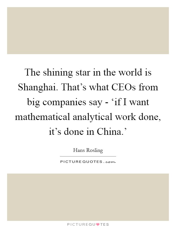 The shining star in the world is Shanghai. That's what CEOs from big companies say - ‘if I want mathematical analytical work done, it's done in China.' Picture Quote #1