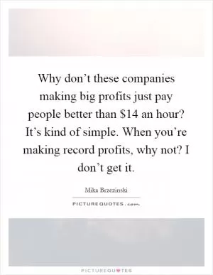 Why don’t these companies making big profits just pay people better than $14 an hour? It’s kind of simple. When you’re making record profits, why not? I don’t get it Picture Quote #1