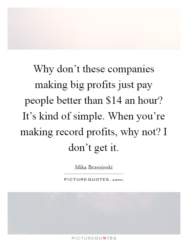 Why don't these companies making big profits just pay people better than $14 an hour? It's kind of simple. When you're making record profits, why not? I don't get it. Picture Quote #1