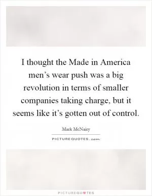 I thought the Made in America men’s wear push was a big revolution in terms of smaller companies taking charge, but it seems like it’s gotten out of control Picture Quote #1