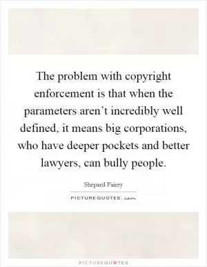 The problem with copyright enforcement is that when the parameters aren’t incredibly well defined, it means big corporations, who have deeper pockets and better lawyers, can bully people Picture Quote #1