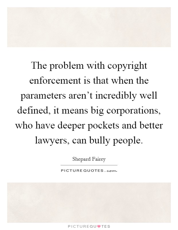 The problem with copyright enforcement is that when the parameters aren't incredibly well defined, it means big corporations, who have deeper pockets and better lawyers, can bully people. Picture Quote #1