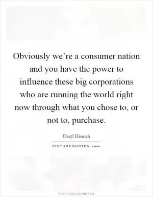 Obviously we’re a consumer nation and you have the power to influence these big corporations who are running the world right now through what you chose to, or not to, purchase Picture Quote #1