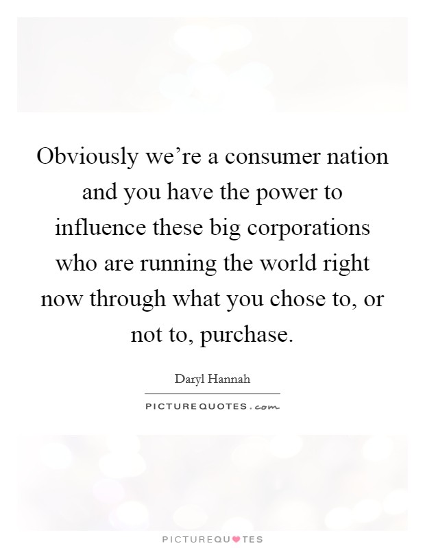 Obviously we're a consumer nation and you have the power to influence these big corporations who are running the world right now through what you chose to, or not to, purchase. Picture Quote #1