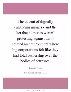 The advent of digitally enhancing images - and the fact that actresses weren’t protesting against that - created an environment where big corporations felt like they had total ownership over the bodies of actresses Picture Quote #1