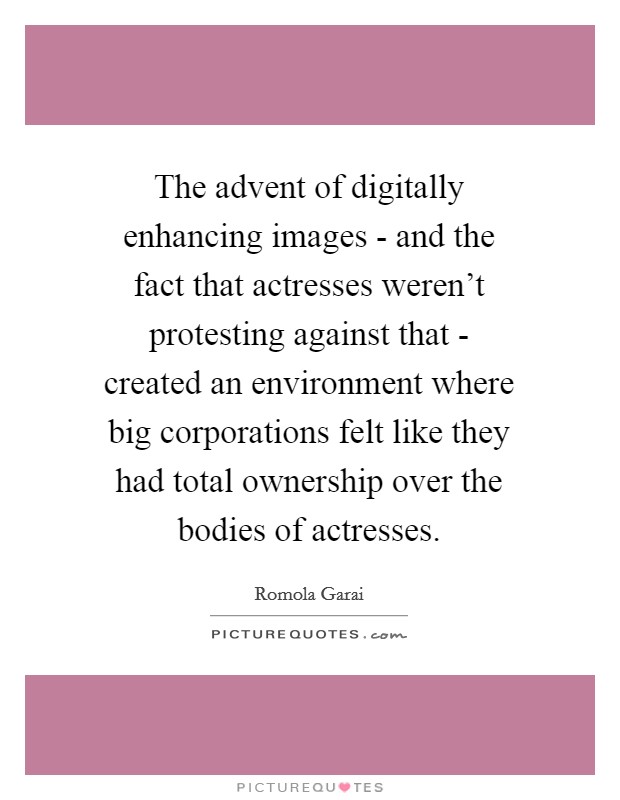 The advent of digitally enhancing images - and the fact that actresses weren't protesting against that - created an environment where big corporations felt like they had total ownership over the bodies of actresses. Picture Quote #1