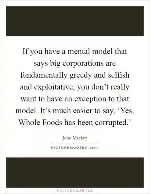 If you have a mental model that says big corporations are fundamentally greedy and selfish and exploitative, you don’t really want to have an exception to that model. It’s much easier to say, ‘Yes, Whole Foods has been corrupted.’ Picture Quote #1