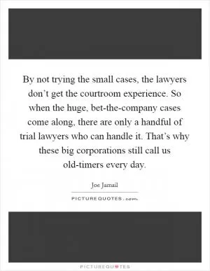 By not trying the small cases, the lawyers don’t get the courtroom experience. So when the huge, bet-the-company cases come along, there are only a handful of trial lawyers who can handle it. That’s why these big corporations still call us old-timers every day Picture Quote #1