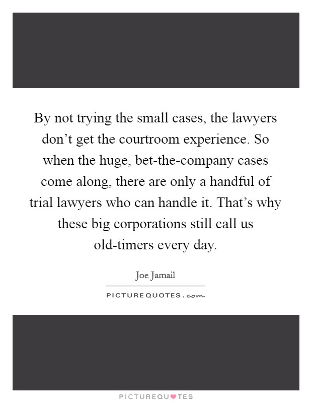 By not trying the small cases, the lawyers don't get the courtroom experience. So when the huge, bet-the-company cases come along, there are only a handful of trial lawyers who can handle it. That's why these big corporations still call us old-timers every day. Picture Quote #1