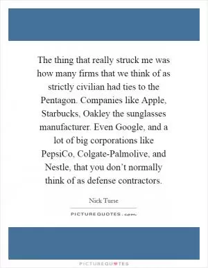 The thing that really struck me was how many firms that we think of as strictly civilian had ties to the Pentagon. Companies like Apple, Starbucks, Oakley the sunglasses manufacturer. Even Google, and a lot of big corporations like PepsiCo, Colgate-Palmolive, and Nestle, that you don’t normally think of as defense contractors Picture Quote #1