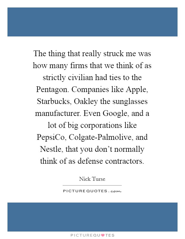 The thing that really struck me was how many firms that we think of as strictly civilian had ties to the Pentagon. Companies like Apple, Starbucks, Oakley the sunglasses manufacturer. Even Google, and a lot of big corporations like PepsiCo, Colgate-Palmolive, and Nestle, that you don't normally think of as defense contractors. Picture Quote #1