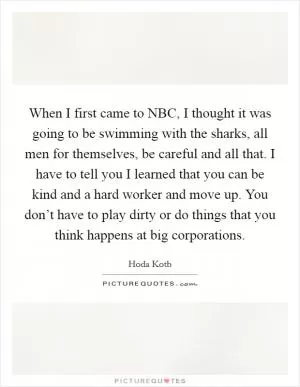 When I first came to NBC, I thought it was going to be swimming with the sharks, all men for themselves, be careful and all that. I have to tell you I learned that you can be kind and a hard worker and move up. You don’t have to play dirty or do things that you think happens at big corporations Picture Quote #1