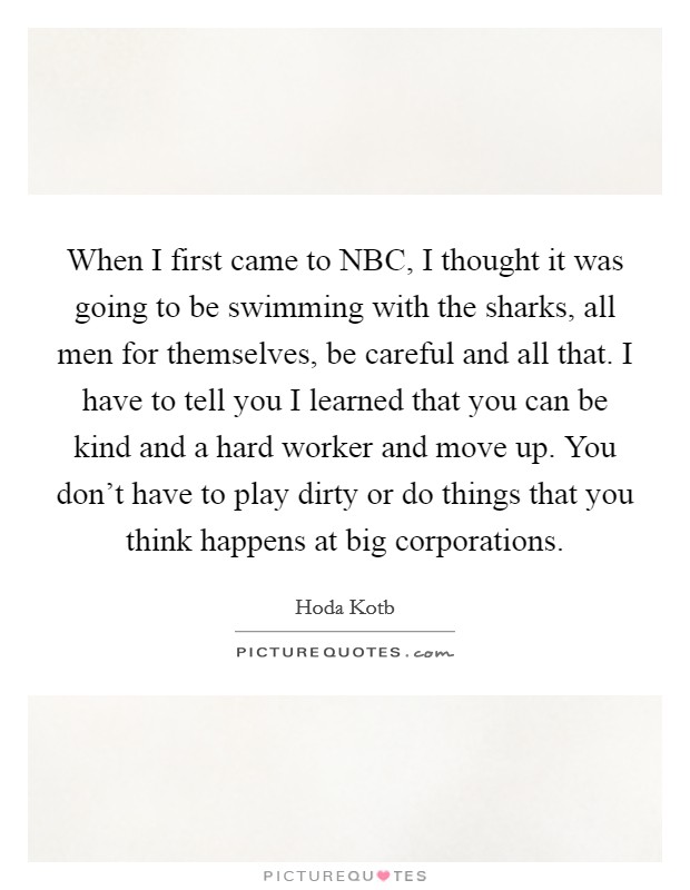 When I first came to NBC, I thought it was going to be swimming with the sharks, all men for themselves, be careful and all that. I have to tell you I learned that you can be kind and a hard worker and move up. You don't have to play dirty or do things that you think happens at big corporations. Picture Quote #1