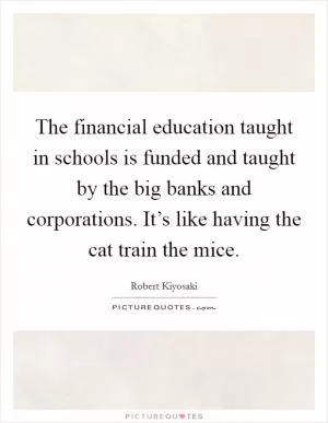 The financial education taught in schools is funded and taught by the big banks and corporations. It’s like having the cat train the mice Picture Quote #1