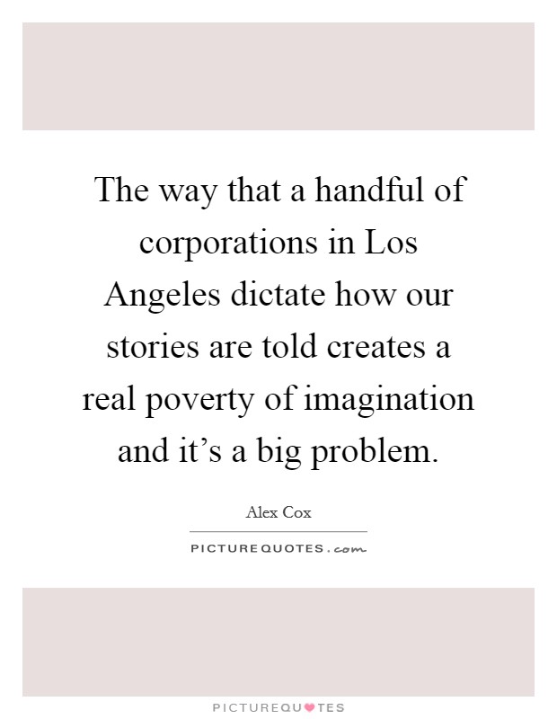 The way that a handful of corporations in Los Angeles dictate how our stories are told creates a real poverty of imagination and it's a big problem. Picture Quote #1