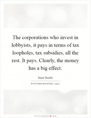 The corporations who invest in lobbyists, it pays in terms of tax loopholes, tax subsidies, all the rest. It pays. Clearly, the money has a big effect Picture Quote #1