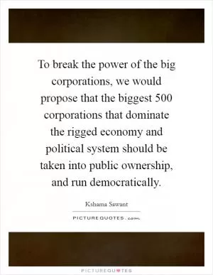 To break the power of the big corporations, we would propose that the biggest 500 corporations that dominate the rigged economy and political system should be taken into public ownership, and run democratically Picture Quote #1