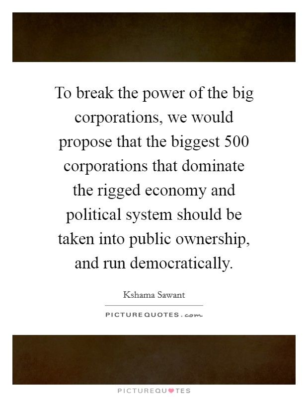To break the power of the big corporations, we would propose that the biggest 500 corporations that dominate the rigged economy and political system should be taken into public ownership, and run democratically. Picture Quote #1