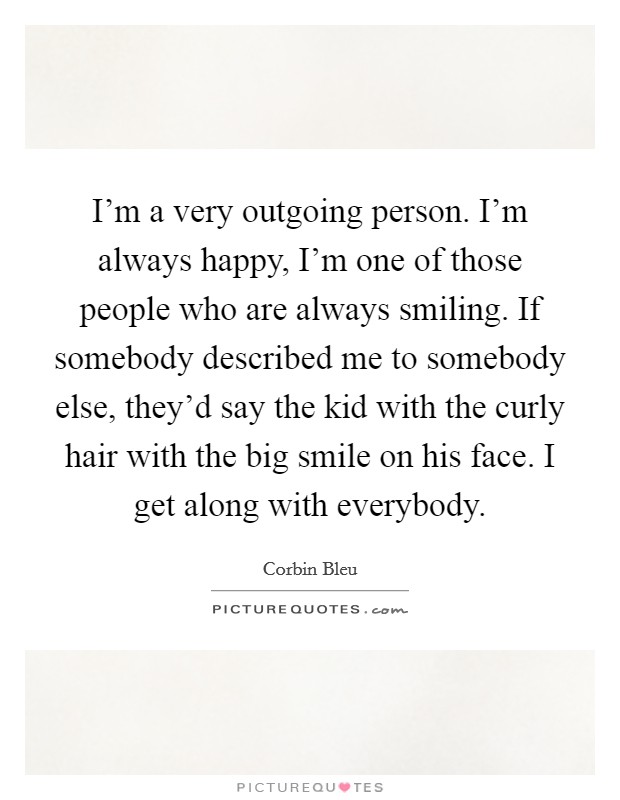 I'm a very outgoing person. I'm always happy, I'm one of those people who are always smiling. If somebody described me to somebody else, they'd say the kid with the curly hair with the big smile on his face. I get along with everybody. Picture Quote #1