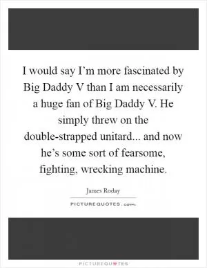 I would say I’m more fascinated by Big Daddy V than I am necessarily a huge fan of Big Daddy V. He simply threw on the double-strapped unitard... and now he’s some sort of fearsome, fighting, wrecking machine Picture Quote #1
