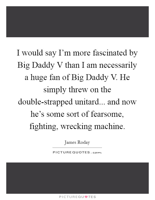 I would say I'm more fascinated by Big Daddy V than I am necessarily a huge fan of Big Daddy V. He simply threw on the double-strapped unitard... and now he's some sort of fearsome, fighting, wrecking machine. Picture Quote #1