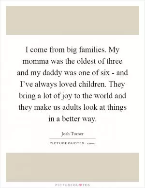I come from big families. My momma was the oldest of three and my daddy was one of six - and I’ve always loved children. They bring a lot of joy to the world and they make us adults look at things in a better way Picture Quote #1