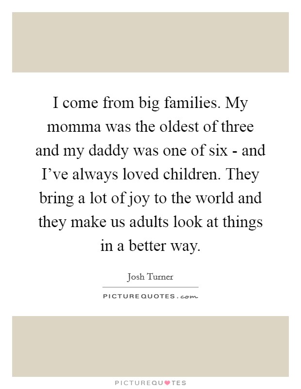 I come from big families. My momma was the oldest of three and my daddy was one of six - and I've always loved children. They bring a lot of joy to the world and they make us adults look at things in a better way. Picture Quote #1