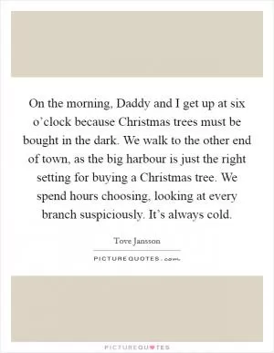 On the morning, Daddy and I get up at six o’clock because Christmas trees must be bought in the dark. We walk to the other end of town, as the big harbour is just the right setting for buying a Christmas tree. We spend hours choosing, looking at every branch suspiciously. It’s always cold Picture Quote #1