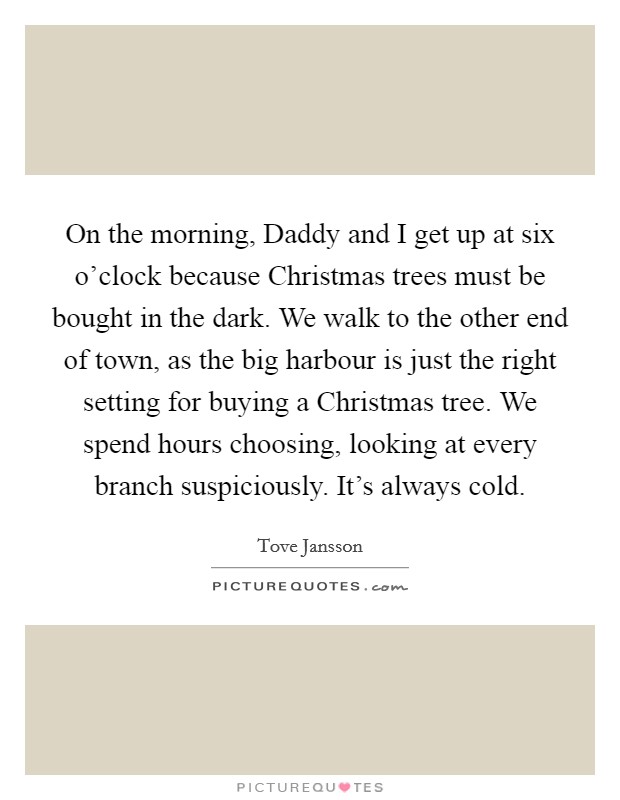 On the morning, Daddy and I get up at six o'clock because Christmas trees must be bought in the dark. We walk to the other end of town, as the big harbour is just the right setting for buying a Christmas tree. We spend hours choosing, looking at every branch suspiciously. It's always cold. Picture Quote #1
