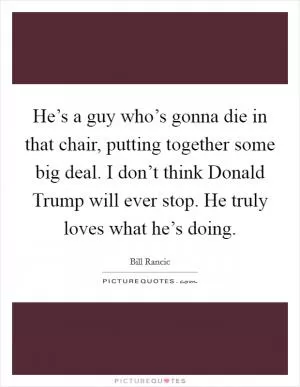 He’s a guy who’s gonna die in that chair, putting together some big deal. I don’t think Donald Trump will ever stop. He truly loves what he’s doing Picture Quote #1