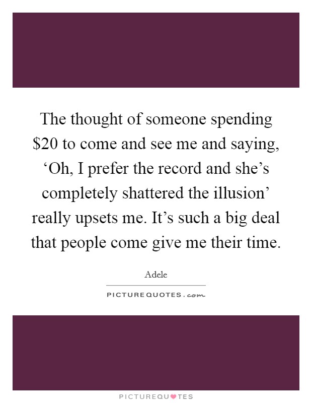 The thought of someone spending $20 to come and see me and saying, ‘Oh, I prefer the record and she's completely shattered the illusion' really upsets me. It's such a big deal that people come give me their time. Picture Quote #1