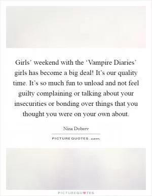 Girls’ weekend with the ‘Vampire Diaries’ girls has become a big deal! It’s our quality time. It’s so much fun to unload and not feel guilty complaining or talking about your insecurities or bonding over things that you thought you were on your own about Picture Quote #1