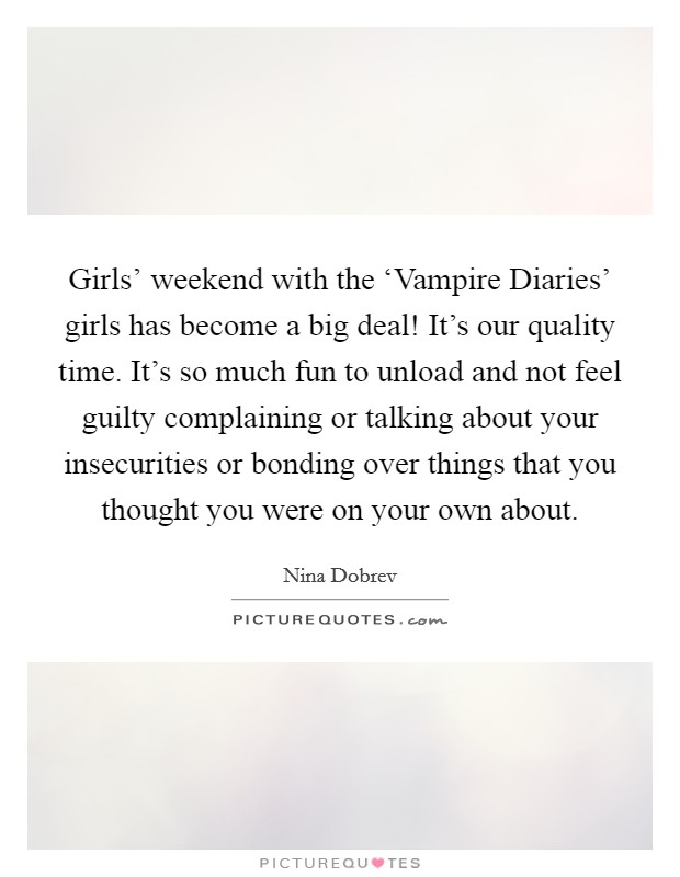 Girls' weekend with the ‘Vampire Diaries' girls has become a big deal! It's our quality time. It's so much fun to unload and not feel guilty complaining or talking about your insecurities or bonding over things that you thought you were on your own about. Picture Quote #1
