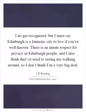 I do get recognized, but I must say Edinburgh is a fantastic city to live if you’re well-known. There is an innate respect for privacy in Edinburgh people, and I also think they’re used to seeing me walking around, so I don’t think I’m a very big deal Picture Quote #1
