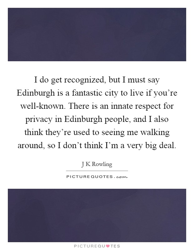 I do get recognized, but I must say Edinburgh is a fantastic city to live if you're well-known. There is an innate respect for privacy in Edinburgh people, and I also think they're used to seeing me walking around, so I don't think I'm a very big deal. Picture Quote #1