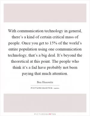 With communication technology in general, there’s a kind of certain critical mass of people. Once you get to 15% of the world’s entire population using one communication technology, that’s a big deal. It’s beyond the theoretical at this point. The people who think it’s a fad have probably not been paying that much attention Picture Quote #1