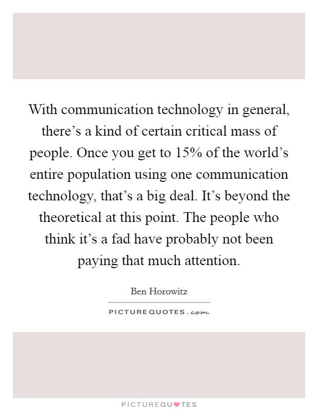With communication technology in general, there's a kind of certain critical mass of people. Once you get to 15% of the world's entire population using one communication technology, that's a big deal. It's beyond the theoretical at this point. The people who think it's a fad have probably not been paying that much attention. Picture Quote #1