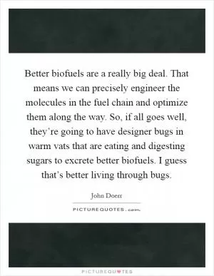 Better biofuels are a really big deal. That means we can precisely engineer the molecules in the fuel chain and optimize them along the way. So, if all goes well, they’re going to have designer bugs in warm vats that are eating and digesting sugars to excrete better biofuels. I guess that’s better living through bugs Picture Quote #1