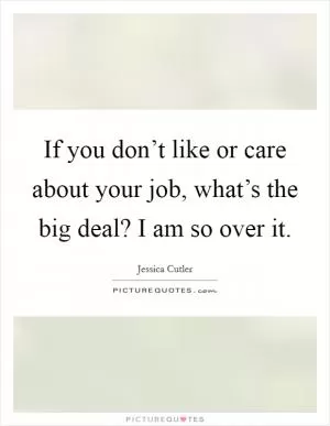 If you don’t like or care about your job, what’s the big deal? I am so over it Picture Quote #1