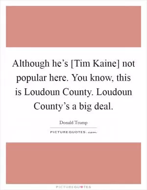 Although he’s [Tim Kaine] not popular here. You know, this is Loudoun County. Loudoun County’s a big deal Picture Quote #1
